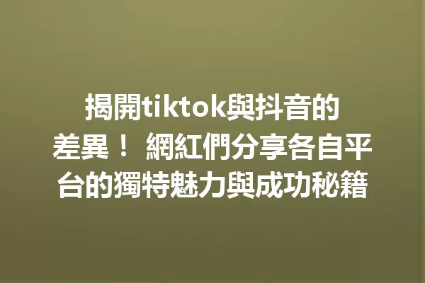 揭開tiktok與抖音的差異! 網紅們分享各自平台的獨特魅力與成功秘籍 一