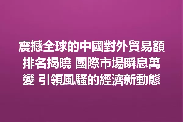 震撼全球的中國對外貿易額排名揭曉 國際市場瞬息萬變 引領風騷的經濟新動態 一