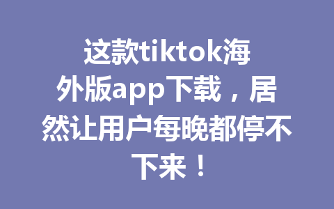 这款tiktok海外版app下载,居然让用户每晚都停不下来! 这款tiktok海外版app下载,居然让用户每晚都停不下来!