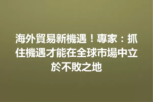 海外貿易新機遇!專家:抓住機遇才能在全球市場中立於不敗之地 一