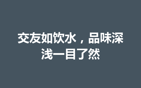 交友如饮水,品味深浅一目了然 交友如饮水,品味深浅一目了然