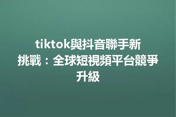tiktok與抖音聯手新挑戰:全球短視頻平台競爭升級 一