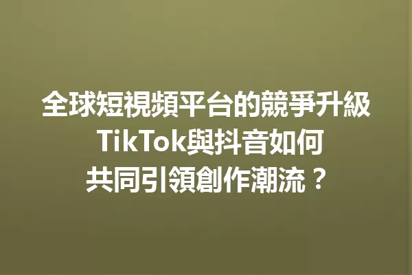 全球短視頻平台的競爭升級 TikTok與抖音如何共同引領創作潮流? 一