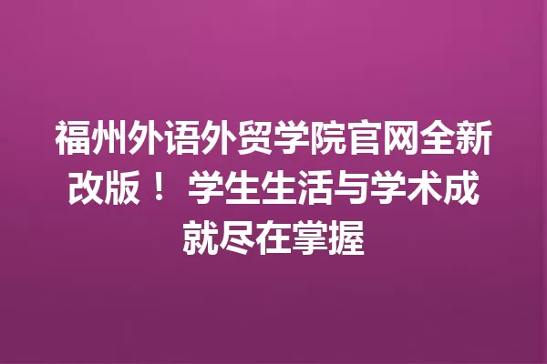 福州外语外贸学院官网全新改版! 学生生活与学术成就尽在掌握 一