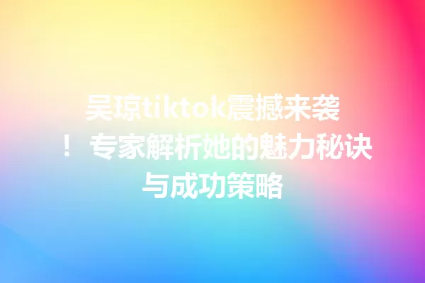 吴琼tiktok震撼来袭! 专家解析她的魅力秘诀与成功策略 一