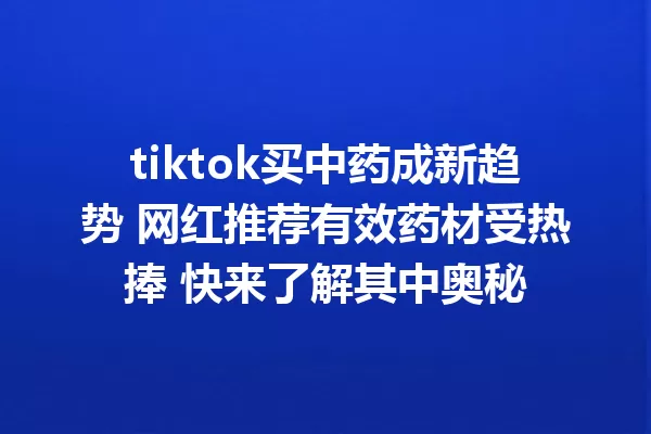 tiktok买中药成新趋势 网红推荐有效药材受热捧 快来了解其中奥秘 一