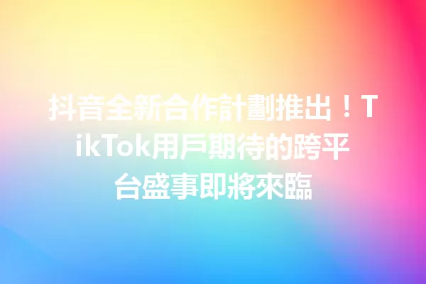抖音全新合作計劃推出!TikTok用戶期待的跨平台盛事即將來臨1