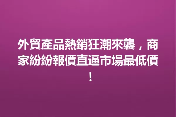 外貿產品熱銷狂潮來襲,商家紛紛報價直逼市場最低價! 一