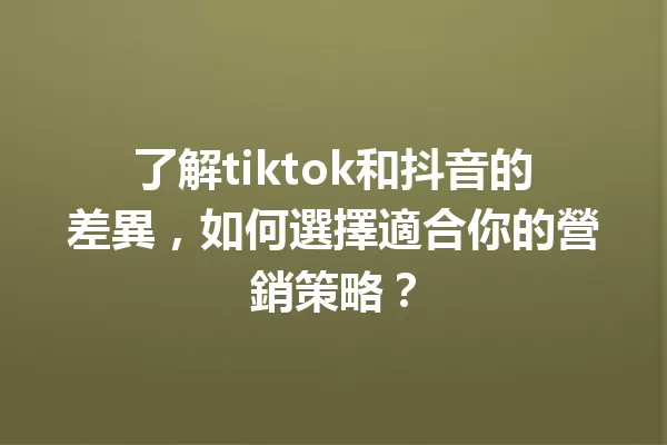 了解tiktok和抖音的差異,如何選擇適合你的營銷策略? 一
