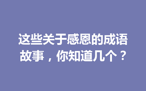 这些关于感恩的成语故事,你知道几个? 这些关于感恩的成语故事,你知道几个?
