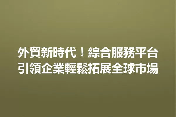 外貿新時代!綜合服務平台引領企業輕鬆拓展全球市場 一