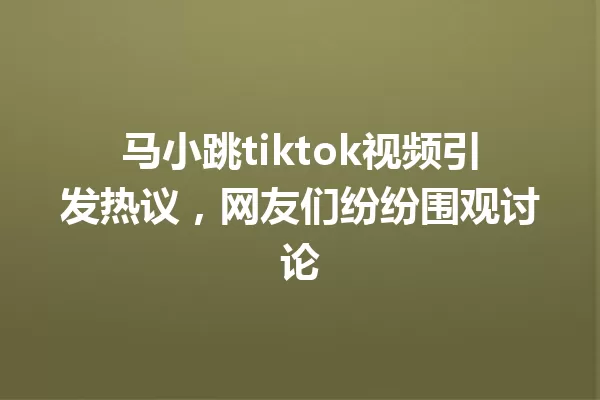 马小跳tiktok视频引发热议,网友们纷纷围观讨论 一