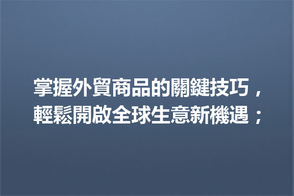 掌握外貿商品的關鍵技巧,輕鬆開啟全球生意新機遇; 掌握外貿商品的關鍵技巧,輕鬆開啟全球生意新機遇;