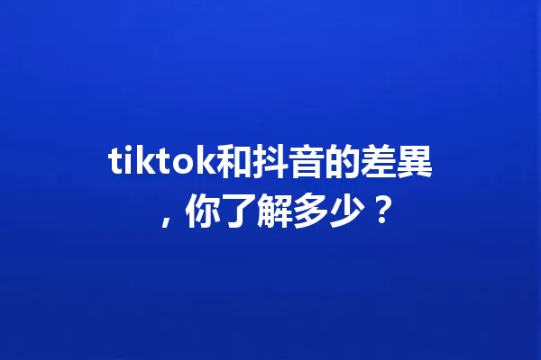 tiktok和抖音的差異，你了解多少？ 一