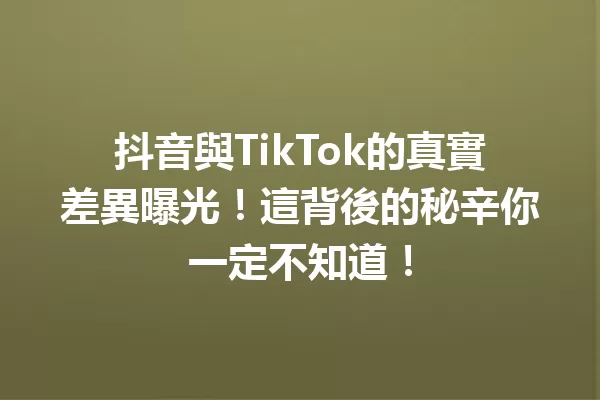 抖音與TikTok的真實差異曝光!這背後的秘辛你一定不知道! 一