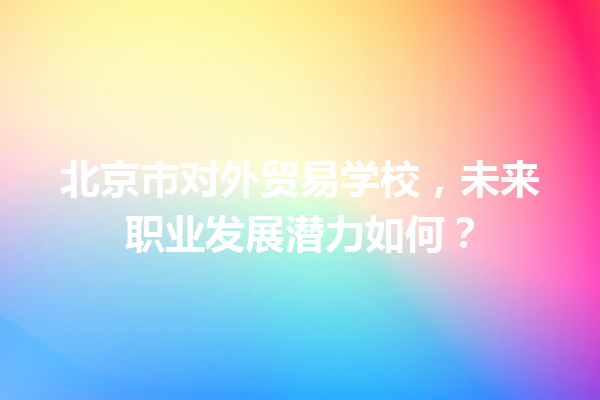 北京市对外贸易学校,未来职业发展潜力如何? 北京市对外贸易学校,未来职业发展潜力如何?