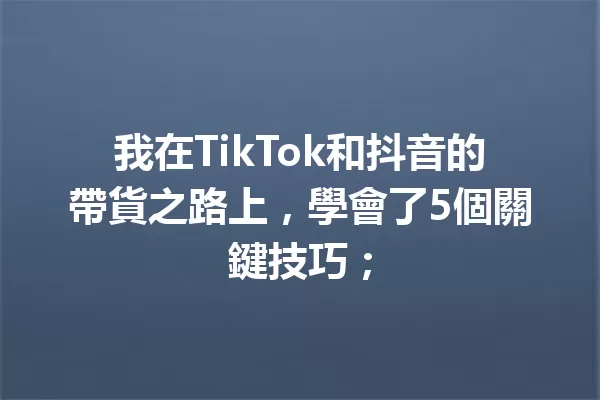 我在TikTok和抖音的帶貨之路上,學會了5個關鍵技巧; 一