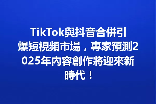 TikTok與抖音合併引爆短視頻市場,專家預測2025年內容創作將迎來新時代! 1
