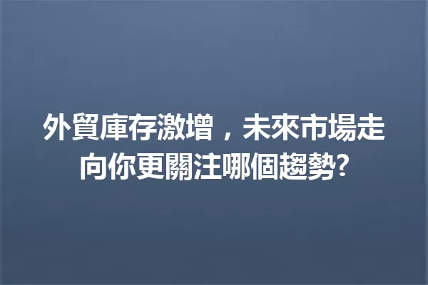 外貿庫存激增,未來市場走向你更關注哪個趨勢? 一