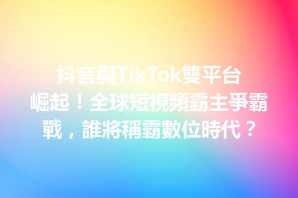 抖音與TikTok雙平台崛起!全球短視頻霸主爭霸戰,誰將稱霸數位時代? 一