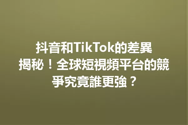 抖音和TikTok的差異揭秘!全球短視頻平台的競爭究竟誰更強? 一
