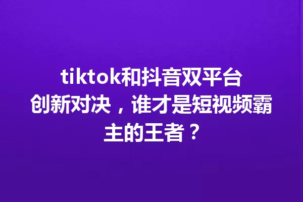 tiktok和抖音双平台创新对决,谁才是短视频霸主的王者? 一