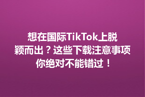 想在国际TikTok上脱颖而出?这些下载注意事项你绝对不能错过! 想在国际TikTok上脱颖而出?这些下载注意事项你绝对不能错过!