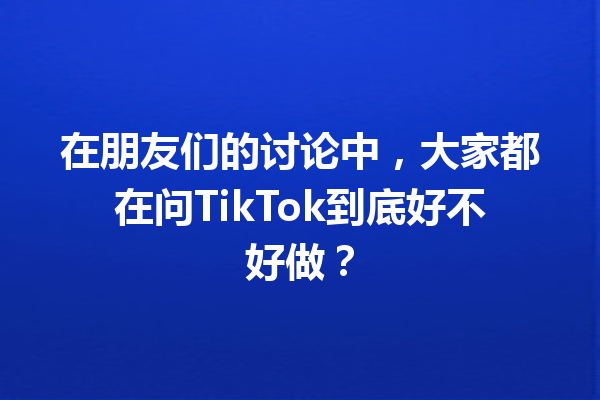 在朋友们的讨论中,大家都在问TikTok到底好不好做? 在朋友们的讨论中,大家都在问TikTok到底好不好做?