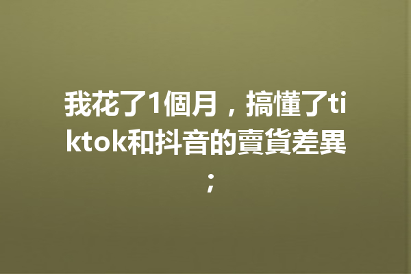 我花了1個月,搞懂了tiktok和抖音的賣貨差異; 我花了1個月,搞懂了tiktok和抖音的賣貨差異;
