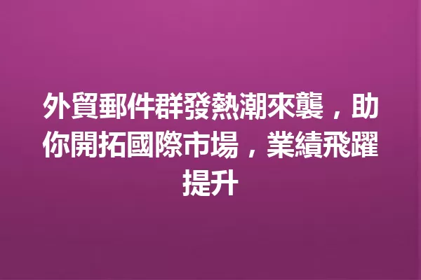 外貿郵件群發熱潮來襲,助你開拓國際市場,業績飛躍提升 一