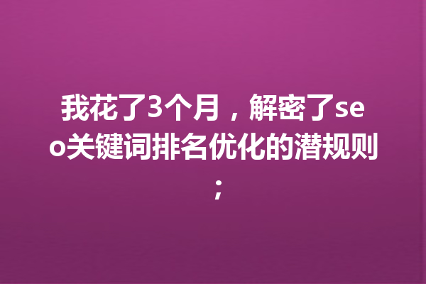我花了3个月,解密了seo关键词排名优化的潜规则; 我花了3个月,解密了seo关键词排名优化的潜规则;
