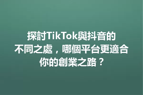 探討TikTok與抖音的不同之處,哪個平台更適合你的創業之路? 一