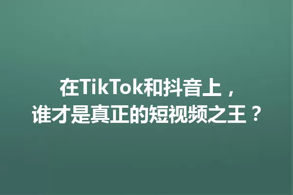 在TikTok和抖音上,谁才是真正的短视频之王? 一