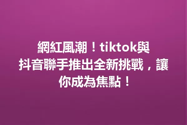 網紅風潮!tiktok與抖音聯手推出全新挑戰,讓你成為焦點!1