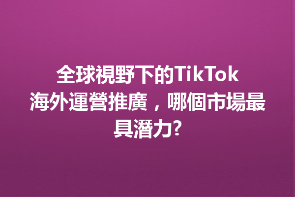全球視野下的TikTok海外運營推廣,哪個市場最具潛力? 全球視野下的TikTok海外運營推廣,哪個市場最具潛力?