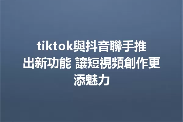 tiktok與抖音聯手推出新功能 讓短視頻創作更添魅力 1