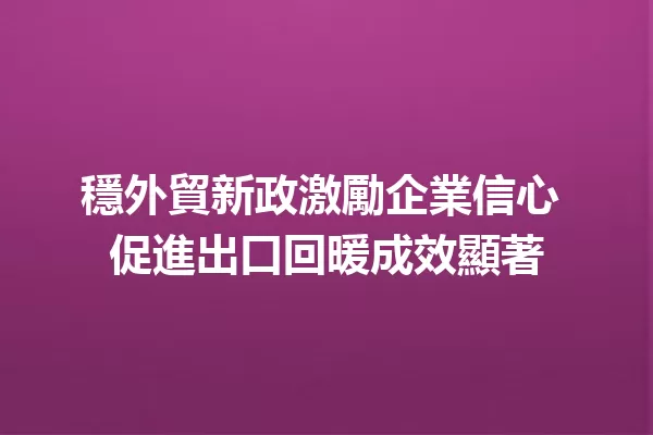 穩外貿新政激勵企業信心 促進出口回暖成效顯著 一