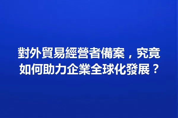 對外貿易經營者備案,究竟如何助力企業全球化發展? 一