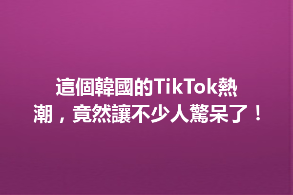 這個韓國的TikTok熱潮,竟然讓不少人驚呆了! 這個韓國的TikTok熱潮,竟然讓不少人驚呆了!