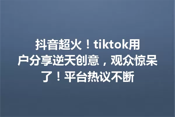 抖音超火!tiktok用户分享逆天创意,观众惊呆了!平台热议不断1