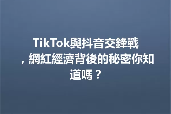 TikTok與抖音交鋒戰,網紅經濟背後的秘密你知道嗎? 一