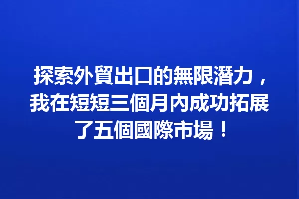 探索外貿出口的無限潛力，我在短短三個月內成功拓展了五個國際市場！ 一