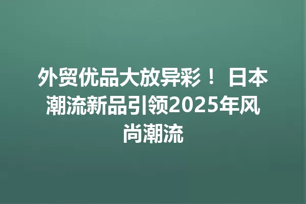 外贸优品大放异彩! 日本潮流新品引领2025年风尚潮流 1