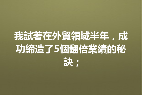 我試著在外貿領域半年,成功締造了5個翻倍業績的秘訣; 我試著在外貿領域半年,成功締造了5個翻倍業績的秘訣;