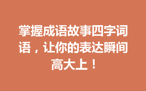 掌握成语故事四字词语,让你的表达瞬间高大上! 掌握成语故事四字词语,让你的表达瞬间高大上!