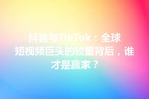 抖音与TikTok:全球短视频巨头的较量背后,谁才是赢家? 一