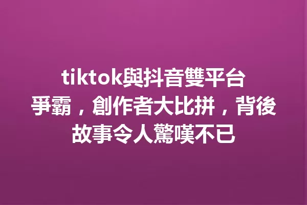 tiktok與抖音雙平台爭霸,創作者大比拼,背後故事令人驚嘆不已 一