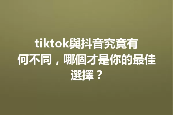 tiktok與抖音究竟有何不同,哪個才是你的最佳選擇? 一