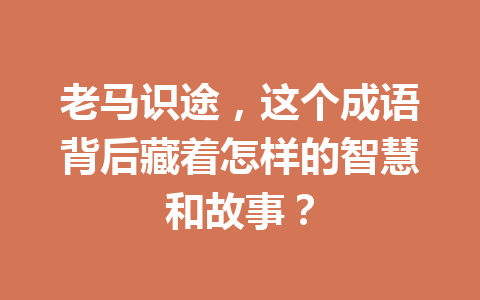 老马识途,这个成语背后藏着怎样的智慧和故事? 老马识途,这个成语背后藏着怎样的智慧和故事?