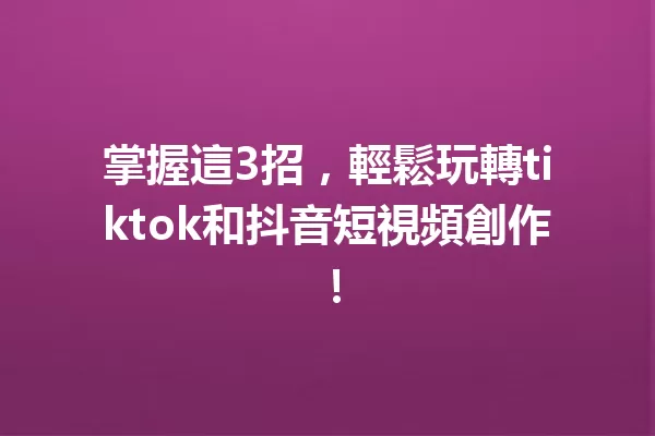 掌握這3招，輕鬆玩轉tiktok和抖音短視頻創作！ 一